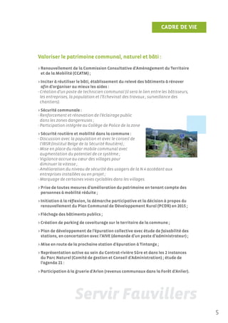 CADRE DE VIE




Valoriser le patrimoine communal, naturel et bâti :

> Renouvellement de la Commission Consultative d’Aménagement du Territoire
  et de la Mobilité (CCATM) ;
> Inciter à réutiliser le bâti, établissement du relevé des bâtiments à rénover
   afin d’organiser au mieux les aides :
- Création d’un poste de technicien communal (il sera le lien entre les bâtisseurs,
  les entreprises, la population et l’Echevinat des travaux ; surveillance des
  chantiers).
> Sécurité communale :
- Renforcement et rénovation de l’éclairage public
  dans les zones dangereuses ;
- Participation intégrée au Collège de Police de la zone
> Sécurité routière et mobilité dans la commune :
- Discussion avec la population et avec le conseil de
  l’IBSR (Institut Belge de la Sécurité Routière) ;
- Mise en place du radar mobile communal avec
  augmentation du potentiel de ce système ;
- Vigilance accrue au cœur des villages pour
  diminuer la vitesse ;
- Amélioration du niveau de sécurité des usagers de la N.4 accédant aux
  entreprises installées ou en projet ;
- Marquage de certaines voies cyclables dans les villages.
> Prise de toutes mesures d’amélioration du patrimoine en tenant compte des
  personnes à mobilité réduite ;
> Initiation à la réflexion, la démarche participative et la décision à propos du
  renouvellement du Plan Communal de Développement Rural (PCDR) en 2015 ;
> Fléchage des bâtiments publics ;
> Création de parking de covoiturage sur le territoire de la commune ;
> Plan de développement de l’épuration collective avec étude de faisabilité des
  stations, en concertation avec l’AIVE (demande d’un poste d’administrateur) ;
> Mise en route de la prochaine station d’épuration à Tintange ;
> Représentation active au sein du Contrat-rivière Sûre et dans les 2 instances
  du Parc Naturel (Comité de gestion et Conseil d’Administration) ; étude de
  l’agenda 21 :

> Participation à la gruerie d’Arlon (revenus communaux dans la Forêt d’Anlier).




                                                                                      5
 