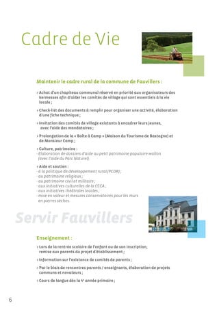 Cadre de Vie

     Maintenir le cadre rural de la commune de Fauvillers :

     > Achat d’un chapiteau communal réservé en priorité aux organisateurs des
       kermesses afin d’aider les comités de village qui sont essentiels à la vie
       locale ;
     > Check-list des documents à remplir pour organiser une activité, élaboration
       d’une fiche technique ;
     > Invitation des comités de village existants à encadrer leurs jeunes,
        avec l’aide des mandataires ;
     > Prolongation de la « Boîte à Camp » (Maison du Tourisme de Bastogne) et
       de Monsieur Camp ;
     > Culture, patrimoine :
     - Elaboration de dossiers d’aide au petit patrimoine populaire wallon
       (avec l’aide du Parc Naturel).
     > Aide et soutien :
     - à la politique de développement rural (PCDR) ;
     - au patrimoine religieux ;
     - au patrimoine civil et militaire ;
     - aux initiatives culturelles de la CCCA ;
     - aux initiatives théâtrales locales ;
     - mise en valeur et mesures conservatoires pour les murs
       en pierres sèches.




     Enseignement :
     > Lors de la rentrée scolaire de l’enfant ou de son inscription,
       remise aux parents du projet d’établissement ;
     > Information sur l’existence de comités de parents ;
     > Par le biais de rencontres parents / enseignants, élaboration de projets
       communs et novateurs ;
     > Cours de langue dès la 4e année primaire ;



6
 