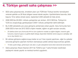 4. Türkiye geneli saha çalışması >>
       SES saha çalışmasında, örneklem planı için TÜİK‟den Türkiye kent/kır temsiliyetini
        verecek şekilde ve 26 Nuts bölgesi rassal olarak seçilen, ilçe/blok/daire bazında, blok
        başına 10‟ar adres olmak üzere, toplamda 5.000 adreslik bir liste alındı.
       2006 SES‟de 20.000+ nüfuslu yerleşimler yer alırken, 2012 SES‟de, Türkiye‟nin
        %30‟unu oluşturduğu gerekçesiyle 5.000+ nüfuslu yerleşimler dahil edilmiştir.
       Bu 5.000 adreslerle yüz yüze görüşme yöntemiyle anket yapıldı. Soru formunda hem
        2006 SES‟e hem de 2012 SES‟e ilişkin meslek, eğitim ve gelir soruları soruldu.
         20 dakika süren soru formunda HH‟nın tüm üyelerinin meslek ve eğitim bilgileri, hanenin gelir,
          harcama, tasarruf yapısı ve gelirle ilişkili olduğu düşünülen faktörler alındı (eşya-ev sahipliği, tatil
          ve ev dışı tüketim vs.)

       Bir adrese görüşme sağlanıncaya kadar en az 3 kez ziyaret yapılması, eğer bu çabalar
        sonunda görüşme yapmak mümkün olamadıysa yedek adrese başvurulması gerekti.
         15 blok yazlık bölge, girilemeyen site alanı vs gibi sebeplerle ikame blok istenerek tamamlandı.

       Saha çalışması Nisan-Haziran 2011‟de TÜAD‟a üye 7 saha firmaları tarafından
        paylaşımlı olarak yapıldı ve merkezi kontrol uygulandı.
 