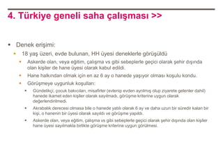 4. Türkiye geneli saha çalışması >>


 Denek erişimi:
        18 yaş üzeri, evde bulunan, HH üyesi deneklerle görüşüldü
             Askerde olan, veya eğitim, çalışma vs gibi sebeplerle geçici olarak şehir dışında
              olan kişiler de hane üyesi olarak kabul edildi.
             Hane halkından olmak için en az 6 ay o hanede yaşıyor olması koşulu kondu.
             Görüşmeye uygunluk koşulları:
               Gündelikçi, çocuk bakıcıları, misafirler (evlenip evden ayrılmış olup ziyarete gelenler dahil)
                hanede ikamet eden kişiler olarak sayılmadı, görüşme kriterine uygun olarak
                değerlendirilmedi.
               Akrabalık derecesi olmasa bile o hanede yatılı olarak 6 ay ve daha uzun bir süredir kalan bir
                kişi, o hanenin bir üyesi olarak sayıldı ve görüşme yapıldı.
               Askerde olan, veya eğitim, çalışma vs gibi sebeplerle geçici olarak şehir dışında olan kişiler
                hane üyesi sayılmakla birlikte görüşme kriterine uygun görülmesi.
 