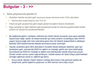 Bulgular - 3 - >>
       Saha çalışmasında görüldü ki:
            (Aralıklar halinde sorulan) gelir sorusuna cevap vermeme oranı %5‟in altındadır
              İstanbul pilot araştırmada bu oran %12 idi
            Fakat üst gelir gruplarında geliri düşük gösterme eğilimi devam etmektedir.
            Eşya sahipliği ve diğer faktörler gelir gruplarıyla korele bir davranış göstermekle birlikte
             anlamlı bir ayrıştırma yaratamamaktadır.


            Bu bağlamda gelirin «entegre» edilmesi için direkt olarak sorularak veya eşya sahipliği
             beyanından değil, sektör ve reklamverenler için daha anlamlı ve belirleyici olan HH‟nin
             yaşam tarzına bağlı olan hem satınalma gücü hem de tüketim alışkanlıklarını etkileyen
             faktörler SES belirlemesinde dikkate alınmasına karar verilmiştir.
            Yapılan analizlere göre SES atamalarını öncelikli olarak etkileyen faktörler; gelir işin
             içindeyken gelir, sonrasında AGG‟nin eğitimi ve mesleği, gelirin işin içine katılmadığı
             durumlarda ise AGG‟nin mesleği ve eğitimi ana belirleyiciler olarak karşımıza çıkıyor.
             Cluster analizi sonucu çıkan segmentasyon, meslek-baskın bir tablo ortaya çıkarmaktadır
             (örneğin eğitimsiz esnaf vs. eğitimli işçi farkı).
              Sonuç olarak, Meslek x Eğitim ilişkisini mesleği daha baskın hale getirecek şekilde ele
               aldığımızda, gelirle bağlantısı güçleniyor ve SES ataması daha doğru oluyor.
 