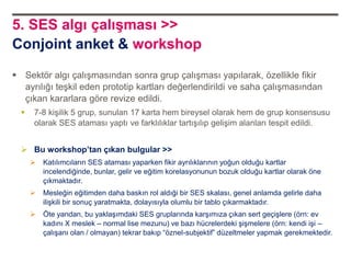 5. SES algı çalışması >>
Conjoint anket & workshop

 Sektör algı çalışmasından sonra grup çalışması yapılarak, özellikle fikir
  ayrılığı teşkil eden prototip kartları değerlendirildi ve saha çalışmasından
  çıkan kararlara göre revize edildi.
     7-8 kişilik 5 grup, sunulan 17 karta hem bireysel olarak hem de grup konsensusu
      olarak SES ataması yaptı ve farklılıklar tartışılıp gelişim alanları tespit edildi.


   Bu workshop’tan çıkan bulgular >>
         Katılımcıların SES ataması yaparken fikir ayrılıklarının yoğun olduğu kartlar
          incelendiğinde, bunlar, gelir ve eğitim korelasyonunun bozuk olduğu kartlar olarak öne
          çıkmaktadır.
         Mesleğin eğitimden daha baskın rol aldıği bir SES skalası, genel anlamda gelirle daha
          ilişkili bir sonuç yaratmakta, dolayısıyla olumlu bir tablo çıkarmaktadır.
         Öte yandan, bu yaklaşımdaki SES gruplarında karşımıza çıkan sert geçişlere (örn: ev
          kadını X meslek – normal lise mezunu) ve bazı hücrelerdeki şişmelere (örn: kendi işi –
          çalışanı olan / olmayan) tekrar bakıp “öznel-subjektif” düzeltmeler yapmak gerekmektedir.
 
