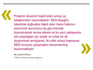 «   Projenin eksenini teşkil eden amaç üç
    bileşkenden oluşmaktadır: SES ölçeğini,
    tüketimle doğrudan ilişkili olan Hane halkının
    ekonomik durumunu da göz önünde
    bulundurarak revize etmek ve bu yeni yaklaşımla




                                                   »
    tüm paydaşlar için pratik ve ortak bir dil
    oluşturmak amaçlandı. İki yıllık süreyi kapsayan
    SES revizyon çalışmaları tamamlanmış
    bulunmaktadır.
    Ali Levent Orhun
    TÜAD Yönetim Kurulu Başkanı
 