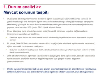 1. Durum analizi >>
Mevcut sorunun tespiti
       Uluslararası SES ölçümlenmesinde meslek ve eğitim esas alınıyor. ESOMAR bazında standard bir
        yaklaşım olmadığı, yine meslek ve eğitim bileşkesinin temel alındığı, bir ölçüde buna eşya sahipliğinin
        eklenmediği görülüyor. Bazı batı Avrupa ülkelerinde sadece gelir aralıkları kullanılarak segmentasyon
        yapılıyor, ama bu zaten SES (ya da SEC) olarak adlandırılmıyor.
       Oysa, ülkemizde bu iki kriterin her zaman birbiriyle orantılı olmaması ve gelirle bağlantılı olarak
        ilerlememesi sapmalara yol açabiliyor.
          Ülkemizde eğitim durumu her zaman mesleki statüyü belirlemediği gibi gelirle de her zaman doğru orantılı bir profil
           çizmiyor.

       Ek olarak, 2006 SES‟de, aile reisinin yanısıra ikinci kuşağın (alile reisinin ve eşinin anne ve babalarının)
        eğitim ve meslek durumuna da bakılıyordu.
          Bu durum, hanehalkının SES tespitinde %30‟luk bir etki yaratıyor ve dolayısıyla birtakım sapmaları besleyen bir faktör
           olarak karşımıza çıkıyordu.

       2006 SES tanımlaması; eğitimden kaynaklı olarak sosyal yöne daha ağırlık veren, statik bir yapıda olup,
        hanehalklarının ekonomik durumun değişimine paralel SES gelişim ve olası değişimini
        yansıtamamaktadır.


       Özetle, bu çalışmanın amacı; SES ve gelir grupları arasındaki sapmaları en aza indirmektir ve dolayısıyla
        sektörde kullanılmakta olan birbirinden farklı SES ölçeklerini ortadan kaldırarak, ortak dil oluşturmaktır.
 