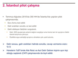 2. İstanbul pilot çalışma


 Temmuz-Ağustos 2010‟da 350 HH‟de İstanbul‟da yapılan pilot
  çalışmasında;
           Soru formu test edildi
           Gelir aralıkları soruldu ve test edildi
           Geliri etkileyen faktörler sorgulandı.
             Gelir; SES gruplarıyla anlamlı dağılım sergiliyor ama henüz tam bir ayrıştırıcı faktör
              olarak karşımıza çıkmıyor.
             Özellikle eşya sahipliği ayrıştırıcı olmaktan çok uzak bulundu.



       Gelir sorusu, gelir aralıkları halinde soruldu; cevap vermeme oranı:
        %13
       Hanelerin %87‟sinde Aile Reisi ve Asıl Gelir Getiren kişinin aynı kişi
        olduğu saptandı (CATI çalışmasında da teyit edildi.
 