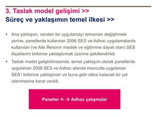 3. Taslak model gelişimi >>
Süreç ve yaklaşımın temel ilkesi >>

 Ana yaklaşım, varolan bir uygulamayı tamamen değiştirmek
  yerine, panellerde kullanılan 2006 SES ve Adhoc uygulamalarda
  kullanılan (ve Aile Reisinin meslek ve eğitimine dayalı olan) SES
  ölçeklerini birbirine yaklaştırmak üzerine şekillendirildi.
 Taslak model geliştirilmesinde, temel yaklaşım olarak panellerde
  uygulanan 2006 SES ve Adhoc alanda mevcutta uygulanan
  SES‟i birbirine yaklaştıran ve buna gelir etkisi katacak bir yol
  izlenmesine karar verildi.



                  Paneller   Adhoc çalışmalar
 