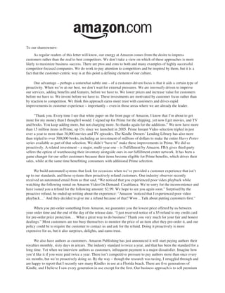 To our shareowners:
      As regular readers of this letter will know, our energy at Amazon comes from the desire to impress
customers rather than the zeal to best competitors. We don’t take a view on which of these approaches is more
likely to maximize business success. There are pros and cons to both and many examples of highly successful
competitor-focused companies. We do work to pay attention to competitors and be inspired by them, but it is a
fact that the customer-centric way is at this point a defining element of our culture.

     One advantage – perhaps a somewhat subtle one – of a customer-driven focus is that it aids a certain type of
proactivity. When we’re at our best, we don’t wait for external pressures. We are internally driven to improve
our services, adding benefits and features, before we have to. We lower prices and increase value for customers
before we have to. We invent before we have to. These investments are motivated by customer focus rather than
by reaction to competition. We think this approach earns more trust with customers and drives rapid
improvements in customer experience – importantly – even in those areas where we are already the leader.

      “Thank you. Every time I see that white paper on the front page of Amazon, I know that I’m about to get
more for my money than I thought I would. I signed up for Prime for the shipping, yet now I get movies, and TV
and books. You keep adding more, but not charging more. So thanks again for the additions.” We now have more
than 15 million items in Prime, up 15x since we launched in 2005. Prime Instant Video selection tripled in just
over a year to more than 38,000 movies and TV episodes. The Kindle Owners’ Lending Library has also more
than tripled to over 300,000 books, including an investment of millions of dollars to make the entire Harry Potter
series available as part of that selection. We didn’t “have to” make these improvements in Prime. We did so
proactively. A related investment – a major, multi-year one – is Fulfillment by Amazon. FBA gives third-party
sellers the option of warehousing their inventory alongside ours in our fulfillment center network. It has been a
game changer for our seller customers because their items become eligible for Prime benefits, which drives their
sales, while at the same time benefitting consumers with additional Prime selection.

     We build automated systems that look for occasions when we’ve provided a customer experience that isn’t
up to our standards, and those systems then proactively refund customers. One industry observer recently
received an automated email from us that said, “We noticed that you experienced poor video playback while
watching the following rental on Amazon Video On Demand: Casablanca. We’re sorry for the inconvenience and
have issued you a refund for the following amount: $2.99. We hope to see you again soon.” Surprised by the
proactive refund, he ended up writing about the experience: “Amazon ‘noticed that I experienced poor video
playback…’ And they decided to give me a refund because of that? Wow…Talk about putting customers first.”

     When you pre-order something from Amazon, we guarantee you the lowest price offered by us between
your order time and the end of the day of the release date. “I just received notice of a $5 refund to my credit card
for pre-order price protection. . . What a great way to do business! Thank you very much for your fair and honest
dealings.” Most customers are too busy themselves to monitor the price of an item after they pre-order it, and our
policy could be to require the customer to contact us and ask for the refund. Doing it proactively is more
expensive for us, but it also surprises, delights, and earns trust.

     We also have authors as customers. Amazon Publishing has just announced it will start paying authors their
royalties monthly, sixty days in arrears. The industry standard is twice a year, and that has been the standard for a
long time. Yet when we interview authors as customers, infrequent payment is a major dissatisfier. Imagine how
you’d like it if you were paid twice a year. There isn’t competitive pressure to pay authors more than once every
six months, but we’re proactively doing so. By the way – though the research was taxing, I struggled through and
am happy to report that I recently saw many Kindles in use at a Florida beach. There are five generations of
Kindle, and I believe I saw every generation in use except for the first. Our business approach is to sell premium
 