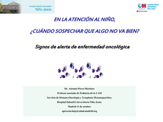 EN LA ATENCIÓN AL NIÑO,

¿CUÁNDO SOSPECHAR QUE ALGO NO VA BIEN?

 Signos de alerta de enfermedad oncológica




                     Dr. Antonio Pérez-Martínez
              Profesor asociado de Pediatría de la UAM
      Servicio de Hemato-Oncología y Trasplante Hematopoyético.
              Hospital Infantil Universitario Niño Jesús.
                        Madrid 11 de octubre
                   aperezm.hnjs@salud.madrid.org
 