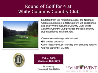 Round of Golf for 4 at
White Columns Country Club
          Sculpted from the majestic forest of the Northern
          Atlanta countryside, a fortunate few will experience
          and enjoy White Columns Country Club. White
          Columns Country Club provides the ideal country
          club experience in Milton, GA.

          •Greens fees and range balls included
          •$25 cart fee per person
          •Valid Tuesday through Thursday only, excluding holidays
          •Expires September 27, 2013



           Value: $600
        Minimum Bid: $275

             Donated by
        Karen and Don Hallacy
 