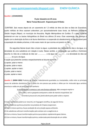 www.quimicasemmedo.blogspot.com                                         ENEM QUÍMICA

Questão 1. (CESGRANRIO)
                                             O pior desastre em 25 anos
                                    Maria Tereza Boccardi - Especial para O Globo


CURITIBA. Seis meses depois de um vazamento de 1,3 milhão de litros de óleo na Baia de Guanabara,
quatro milhões de litros vazaram anteontem, por aproximadamente duas horas, da Refinaria Presidente
Getúlio Vargas (Repar), no município de Araucária, Região Metropolitana de Curitiba. É o maior acidente
ambiental em mar ou bacias hidrográficas do Brasil nos últimos 25 anos. Esse vazamento, que ameaça a
região com a destruição da flora e da fauna ribeirinhas e a suspensão do abastecimento de água potável para
a população de cidades próximas, é três vezes maior do que ocorreu em janeiro no Rio...


        Os seguintes fatores levam óleo a boiar na água: a polaridade das moléculas do óleo e da água, e a
densidade de uma substância em relação à outra. Nesse sentido, a combinação que justifica o fenômeno
descrito é o fato de a molécula do óleo ser ............... , a da água ser ............... , e a densidade do óleo ser
............... do que a da água.
A opção que preenche correta e respectivamente as lacunas acima é:
a) apolar, polar e menor;
b) apolar, polar e maior;
c) apolar, apolar e maior;
d) polar, polar e menor;
e) polar, apolar e maior.


Questão 2. (ENEM 2003) Produtos de limpeza, indevidamente guardados ou manipulados, estão entre as principais
causas de acidentes domésticos. Leia o relato de uma pessoa que perdeu o olfato por ter misturado água sanitária,
amoníaco e sabão em pó para limpar um banheiro:
                    A mistura ferveu e começou a sair uma fumaça asfixiante. Não conseguia respirar e
                      meus olhos, nariz e garganta começaram a arder de maneira insuportável. Saí
                           correndo à procura de uma janela aberta para poder voltar a respirar.


O trecho sublinhado poderia ser reescrito, em linguagem científica, da seguinte forma:
(A) As substâncias químicas presentes nos produtos de limpeza evaporaram.
(B) Com a mistura química, houve produção de uma solução aquosa asfixiante.
(C) As substâncias sofreram transformações pelo contato com o oxigênio do ar.
(D) Com a mistura, houve transformação química que produziu rapidamente gases tóxicos.
(E) Com a mistura, houve transformação química, evidenciada pela dissolução de um sólido.


                                                      Página 2 de 4
 