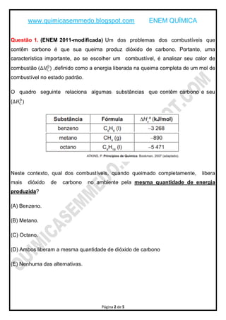 www.quimicasemmedo.blogspot.com               ENEM QUÍMICA

Questão 1. (ENEM 2011-modificada) Um dos problemas dos combustíveis que
contêm carbono é que sua queima produz dióxido de carbono. Portanto, uma
característica importante, ao se escolher um combustível, é analisar seu calor de
             0
combustão (∆𝐻C ) ,definido como a energia liberada na queima completa de um mol de
combustível no estado padrão.

O quadro seguinte relaciona algumas substâncias que contêm carbono e seu
   0
(∆𝐻C )




Neste contexto, qual dos combustíveis, quando queimado completamente,       libera
mais     dióxido   de   carbono   no ambiente pela mesma quantidade de energia
produzida?

(A) Benzeno.

(B) Metano.

(C) Octano.

(D) Ambos liberam a mesma quantidade de dióxido de carbono

(E) Nenhuma das alternativas.




                                      Página 2 de 5
 