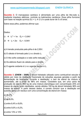 www.quimicasemmedo.blogspot.com               ENEM QUÍMICA

Questão 2. O marcapasso cardíaco é alimentado por uma pilha de lítio-iodo e,
mediante impulsos elétricos, controla os batimentos cardiácos. Essa pilha funciona
com base na reação química 2Li + I2  2 LiI e pode durar de 5 a 8 anos.

Sobre essa pilha, podemos afirmar que:



Dados:

Li  Li+ + 1e- Eo= + 3,04V

2I  I2 + 2e-     Eo= - 0,54V



a) A tensão produzida pela pilha é de 2,50V.

b) O cátodo é formado pelo Li e o ânodo I2.

c) O lítio sofre oxidação e o iodo sofre redução.

d) Os elétrons fluem do cátodo para o ânodo.

e) O agente oxidante é Li e o agente redutor é I2



Questão 3. (ENEM – 2009) O álcool hidratado utilizado como combustível veicular é
obtido por meio da destilação fracionada de soluções aquosas geradas a partir da
fermentação de biomassa. Durante a destilação, o teor de etanol da mistura é
aumentado, até o limite de 96% em massa. Considere que, em uma usina de
produção de etanol, 800 kg de uma mistura etanol/água com concentração 20% em
massa de etanol foram destilados, sendo obtidos 100 kg de álcool hidratado 96% em
massa de etanol. A partir desses dados, é correto concluir que a destilação em
questão gerou um resíduo com uma concentração de etanol em massa

a) de 0%.

b) de 8,0%.

c) entre 8,4% e 8,6%.

d) entre 9,0% e 9,2%.

e) entre 13% e 14%
                                       Página 3 de 5
 