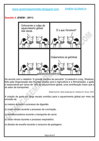 www.quimicasemmedo.blogspot.com                          ENEM QUÍMICA

Questão 4. (ENEM – 2011)




De acordo com o relatório “A grande sombra da pecuária” (Livestock’s Long Shadow),
feito pela Organização das Nações Unidas para a Agricultura e a Alimentação, o gado
é responsável por cerca de 18% do aquecimento global, uma contribuição maior que a
do setor de transportes.
                                            Disponível em: www.conpet.gov.br. Acesso em: 22 jun. 2010.

A criação de gado em larga escala contribui para o aquecimento global por meio da
emissão de

a) metano durante o processo de digestão.

b) óxido nitroso durante o processo de ruminação.

c) clorofluorcarbono durante o transporte de carne

d) óxido nitroso durante o processo respiratório.

e) dióxido de enxofre durante o consumo de pastagens



                                       Página 4 de 5
 