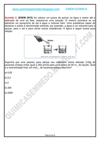 www.quimicasemmedo.blogspot.com               ENEM QUÍMICA

Questão 5. (ENEM 2010) Ao colocar um pouco de açúcar na água e mexer até a
obtenção de uma só fase, prepara-se uma solução. O mesmo acontece ao se
adicionar um pouquinho de sal à água e misturar bem. Uma substância capaz de
dissolver o soluto é denominada solvente; por exemplo, a água é um solvente para o
açúcar, para o sal e para várias outras substâncias. A figura a seguir ilustra essa
citação.




Suponha que uma pessoa, para adoçar seu cafezinho, tenha utilizado 3,42g de
sacarose (massa molar igual a 342 g/mol) para uma xícara de 50 m_ do líquido. Qual
é a concentração final, em mol/_, de sacarose nesse cafezinho?

a) 0,02

b) 0,2

c) 2

d) 200

e) 2000




                                    Página 5 de 5
 