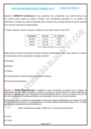 www.quimicasemmedo.blogspot.com                                ENEM QUÍMICA

Questão 1. (ENEM 2011-modificada) Um dos problemas dos combustíveis que contêm carbono é que
sua queima produz dióxido de carbono. Portanto, uma característica importante, ao se escolher um
                                                  0
combustível, é analisar seu calor de combustão (∆𝐻C ) ,definido como a energia liberada na queima completa
de um mol de combustível no estado padrão.

                                                                            0
O quadro seguinte relaciona algumas substâncias que contêm carbono e seu (∆𝐻C )




Neste contexto, qual dos combustíveis, quando queimado completamente, libera mais dióxido de carbono
no ambiente pela mesma quantidade de energia produzida?

(A) Benzeno.


(B) Metano.

(C) Octano.


(D) Ambos liberam a mesma quantidade de dióxido de carbono

(E) Nenhuma das alternativas.




Questão 2. (ENEM 2010-modificada) A eletrólise é muito empregada na indústria com o objetivo de
reaproveitar parte dos metais sucateados. O cobre, por exemplo, é um dos metais com maior rendimento no
processo de eletrólise, com uma recuperação de aproximadamente 99,9%. Por ser um metal de alto valor de
alto valor comercial e de múltiplas aplicações, sua recuperação torna-se viável economicamente.

Suponha que, em um processo de recuperação de cobre puro, tenha-se eletrolisado uma solução de sulfato
de cobre (II) (CuSO4) durante 1 h, empregando-se uma corrente elétrica de intensidade igual a 10 A. A massa
de cobre puro recuperada é de aproximadamente

                 Dados: Constante de Faraday = 96500 C; Cu = 63,5 g/mol; Q(C)=t(s)*i(A)



a) 0,03 g.

b) 11,84 g.
                                               Página 2 de 4
 
