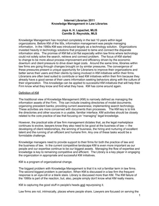 Internet Librarian 2011
                           Knowledge Management in Law Libraries

                                   Jaye A. H. Lapachet, MLIS
                                   Camille D. Reynolds, MLS

Knowledge Management has morphed completely in the last 10 years within legal
organizations. Before KM of the 90s, information management was people managing
information. In the 1990s KM was introduced largely as a technology solution. Organizations
invested heavily in technology solutions that proposed to tame and connect the disparate
information silos. The promise of KM fell a bit flat especially within law firms where technology
could not solely solve the search, retrieve and connect problem. The focus of KM started
to change to be more about process improvement and efficiency driven by the economic
downturn and client pressure to drive down legal costs. Around the same time, libraries within
law firms are going through changes brought on by similar pressures. The convergence of
these pressures present a unique opportunity for Librarians to improve their organizations and
better serve their users and their clients by being involved in KM initiatives within their firms.
Librarians are often best suited to contribute or lead KM initiatives within their firm because they
already have a good sense of their users information seeking behaviors along with the culture of
their organization. This knowledge can be applied to successful KM initiatives that will help their
Firm know what they know and find what they have. KM has come around again.

Definition of KM

The traditional view of Knowledge Management (KM) is narrowly defined as managing the
information assets of the Firm. This can include creating directories of model documents;
organizing precedent banks; providing current awareness; implementing search technology.
These activities are more concerned with documents than processes. The KM key is to link
the directories and other sources in a usable, familiar interface. KM activities should be closely
related to the core practice of law that focusing on “managing” legal knowledge.

However, the practical side of law firm management dictates that, as the legal marketplace
continues to evolve, lawyers know they also need to be good at the business of law — the
developing of client relationships, the winning of business, the hiring and nurturing of excellent
talent and the running of an efficient and humane firm. Any one of these tasks would be a
formidable challenge.

Knowledge managers need to provide support to their firms for both the practice of law and
the business of law. In the current competitive landscape KM is even more important as our
people and our expertise continue to be our biggest assets. Managing the flow of expertise and
knowledge is key to remaining competitive and efficient. The Library is a key player in engaging
the organization in appropriate and successful KM initiatives.

KM is a program of organizational change.

The biggest problem with Knowledge Management is that it is not a familiar term in law firms.
The second biggest problem is perception. When KM is discussed in a law firm the frequent
response is an eye-roll or a blank stare. Library is discussed more than KM. The KM failure of
the 1990s is part of the reaction, but, also, people simply don't know what KM really means.

KM is capturing the good stuff in people's heads and repurposing it.

Law firms are not, intrinsically, places where people share. Lawyers are focused on serving the
                                                                                                     1
 