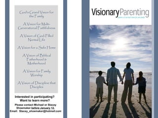God’s Grand Vision for
            the Family
                                       You.
       A Vision for Multi-
     Generational Faithfulness

      A Vision of God-Filled
           Normal Life

     A Vision for a Safe Home

        A Vision of Biblical
          Fatherhood &
          Motherhood

        A Vision for Family
            Worship

     A Vision of Discipline that
             Disciples


   Interested in participating?
       Want to learn more?
   Please contact Michael or Stacey
    Shoemaker before January 12.
Email: Stacey_shoemaker@hotmail.com   Gardenview Spa
                                                  & Salon
 