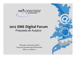 2012 SME Digital Forum
   Propuesta de Auspicio




        Miércoles, 16 de mayo de 2012
    Centro de Convenciones de Puerto Rico
             8:30 a.m. a 5:00 p.m.
 