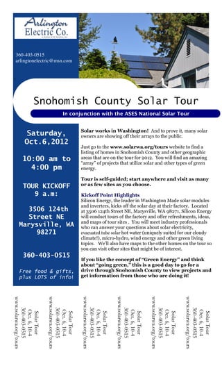 360-403-0515
 arlingtonelectric@msn.com


1




                Snohomish County Solar Tour
                                    In conjunction with the ASES National Solar Tour


                                                Solar works in Washington! And to prove it, many solar
         Saturday,                              owners are showing off their arrays to the public.
         Oct.6,2012
                                                Just go to the www.solarwa.org/tours website to find a
                                                listing of homes in Snohomish County and other geographic
       10:00 am to                              areas that are on the tour for 2012. You will find an amazing
                                                “array” of projects that utilize solar and other types of green
         4:00 pm
        Tour Start:                             energy.

                                                Tour is self-guided; start anywhere and visit as many
    18364 Periwinkle or as few sites as you choose.
     TOUR Lane
           KICKOFF
        9 a.m:
      Mount Vernon   Kickoff Point Highlights
    (near Big Lake) Silicon Energy, the leader in Washington Made solar modules
                                                and inverters, kicks off the solar day at their factory. Located
       3506 124th                               at 3506 124th Street NE, Marysville, WA 98271, Silicon Energy
       Street NE                                will conduct tours of the factory and offer refreshments, ideas,
                                                and maps of tour sites . You will meet industry professionals
    Marysville, WA                              who can answer your questions about solar electricity,
         98271                                  evacuated tube solar hot water (uniquely suited for our cloudy
                                                climate!), micro-hydro, wind energy and other green living
                                                topics. We’ll also have maps to the other homes on the tour so
                                                you can visit other sites that might be of interest.
       360-403-0515
                                                If you like the concept of “Green Energy” and think
                                                about “going green,” this is a good day to go for a
    Free food & gifts,                          drive through Snohomish County to view projects and
    plus LOTS of info!                          get information from those who are doing it!
www.solarwa.org/tours




                        www.solarwa.org/tours




                                                www.solarwa.org/tours




                                                                        www.solarwa.org/tours




                                                                                                www.solarwa.org/tours




                                                                                                                        www.solarwa.org/tours
   360-403-0515




                           360-403-0515




                                                   360-403-0515




                                                                           360-403-0515




                                                                                                   360-403-0515




                                                                                                                           360-403-0515
    Oct. 6, 10-4




                            Oct. 6, 10-4




                                                    Oct. 6, 10-4




                                                                            Oct. 6, 10-4




                                                                                                    Oct. 6, 10-4




                                                                                                                            Oct. 6, 10-4
     Solar Tour




                             Solar Tour




                                                     Solar Tour




                                                                             Solar Tour




                                                                                                     Solar Tour




                                                                                                                             Solar Tour
 