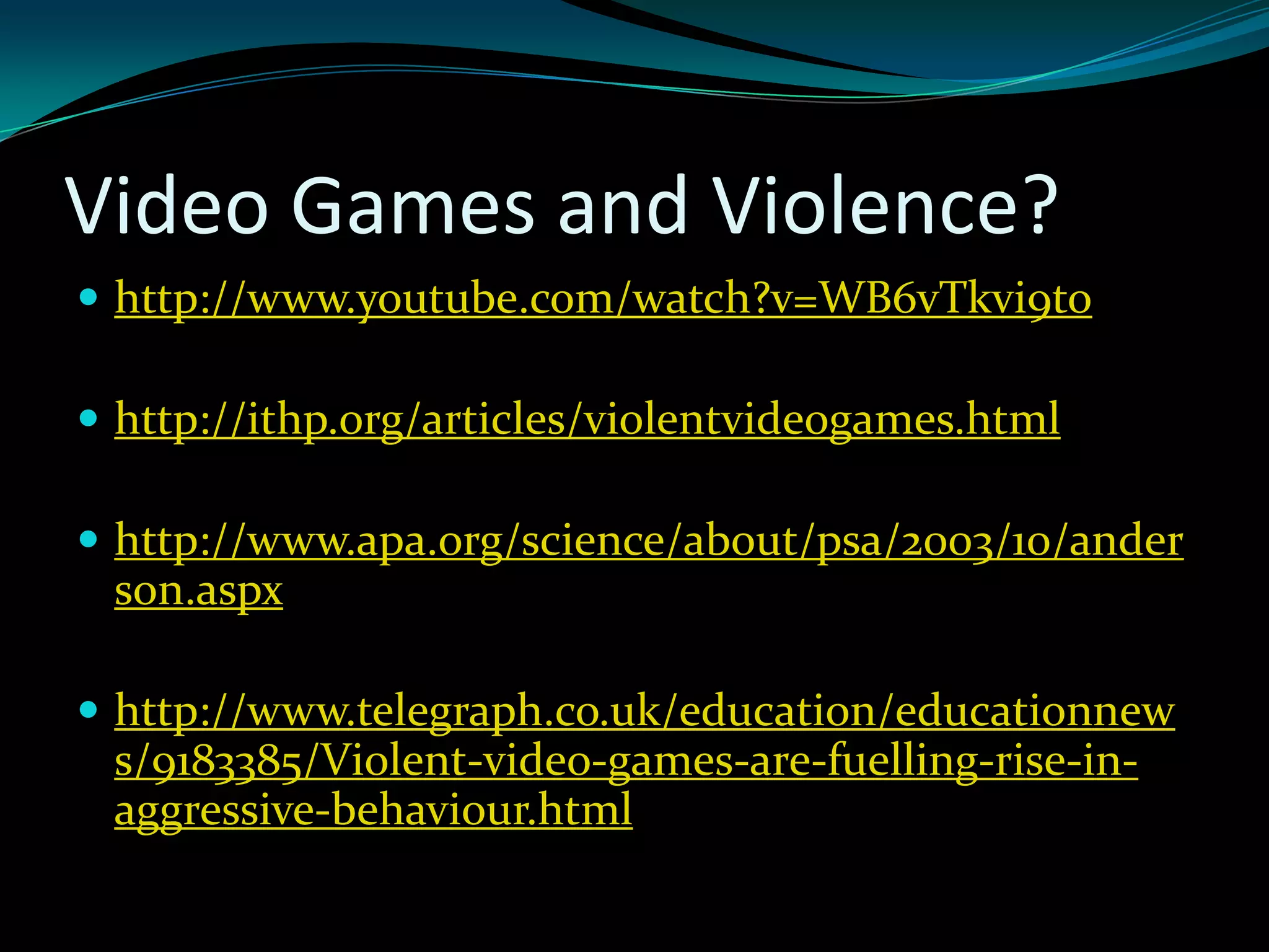 Video Games and Violence?
 http://www.youtube.com/watch?v=WB6vTkvi9to

 http://ithp.org/articles/violentvideogames.html

 http://www.apa.org/science/about/psa/2003/10/ander
 son.aspx

 http://www.telegraph.co.uk/education/educationnew
 s/9183385/Violent-video-games-are-fuelling-rise-in-
 aggressive-behaviour.html
 