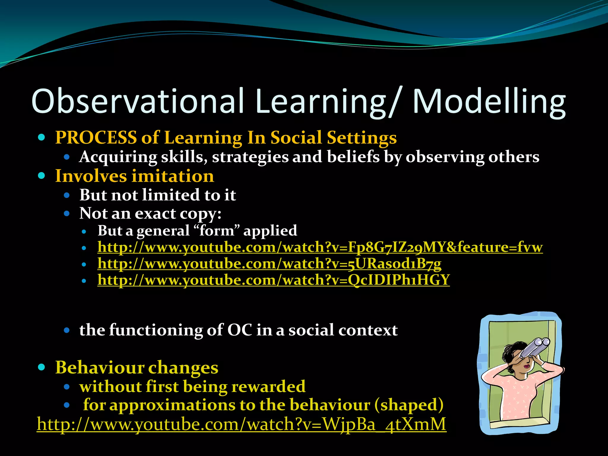Observational Learning/ Modelling
 PROCESS of Learning In Social Settings
    Acquiring skills, strategies and beliefs by observing others
 Involves imitation
    But not limited to it
    Not an exact copy:
        But a general “form” applied
        http://www.youtube.com/watch?v=Fp8G7IZ29MY&feature=fvw
        http://www.youtube.com/watch?v=5URas0d1B7g
        http://www.youtube.com/watch?v=QcIDIPh1HGY


    the functioning of OC in a social context

 Behaviour changes
    without first being rewarded
    for approximations to the behaviour (shaped)
http://www.youtube.com/watch?v=WjpBa_4tXmM
 
