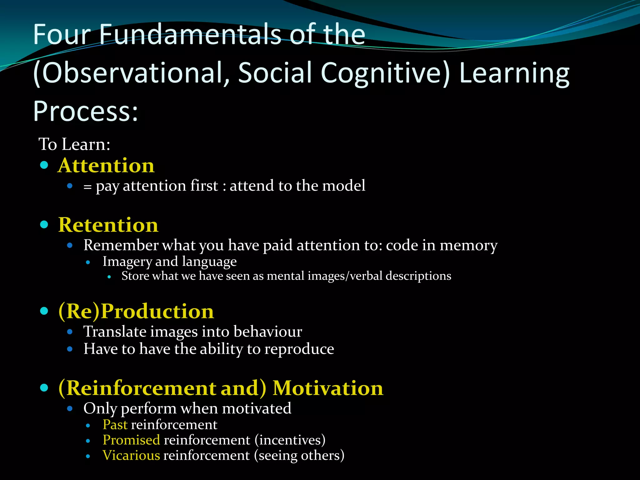 Four Fundamentals of the
(Observational, Social Cognitive) Learning
Process:
To Learn:
 Attention
    = pay attention first : attend to the model


 Retention
    Remember what you have paid attention to: code in memory
      Imagery and language
            Store what we have seen as mental images/verbal descriptions


 (Re)Production
    Translate images into behaviour
    Have to have the ability to reproduce


 (Reinforcement and) Motivation
    Only perform when motivated
      Past reinforcement
      Promised reinforcement (incentives)
      Vicarious reinforcement (seeing others)
 