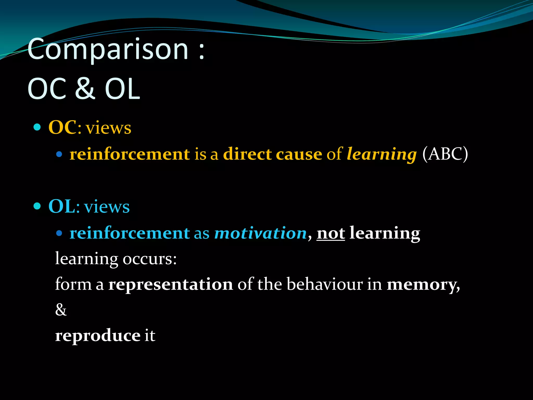 Comparison :
OC & OL
 OC: views
   reinforcement is a direct cause of learning (ABC)


 OL: views
   reinforcement as motivation, not learning
  learning occurs:
  form a representation of the behaviour in memory,
  &
  reproduce it
 