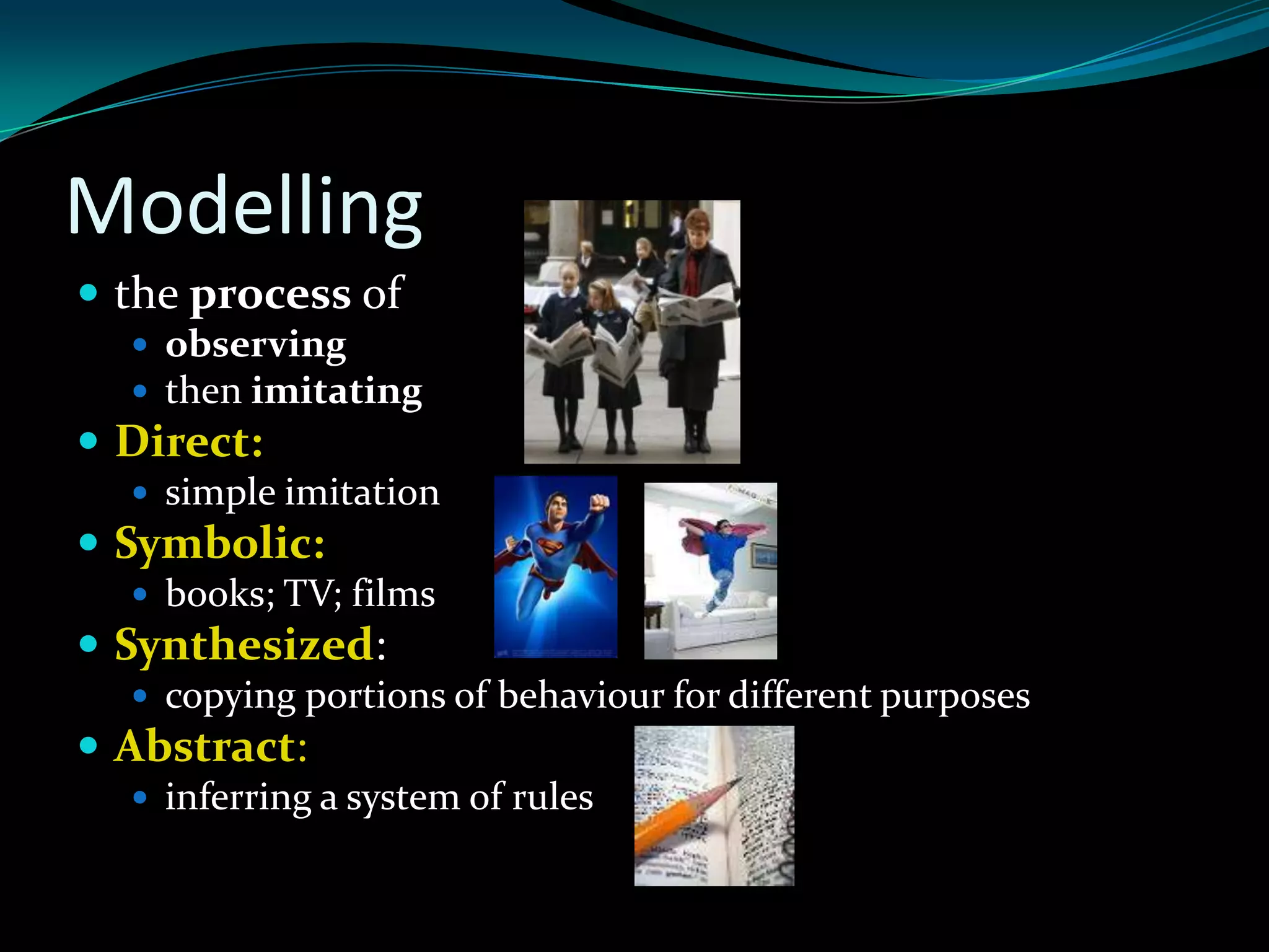 Modelling
 the process of
   observing
   then imitating
 Direct:
   simple imitation
 Symbolic:
   books; TV; films
 Synthesized:
   copying portions of behaviour for different purposes
 Abstract:
   inferring a system of rules
 