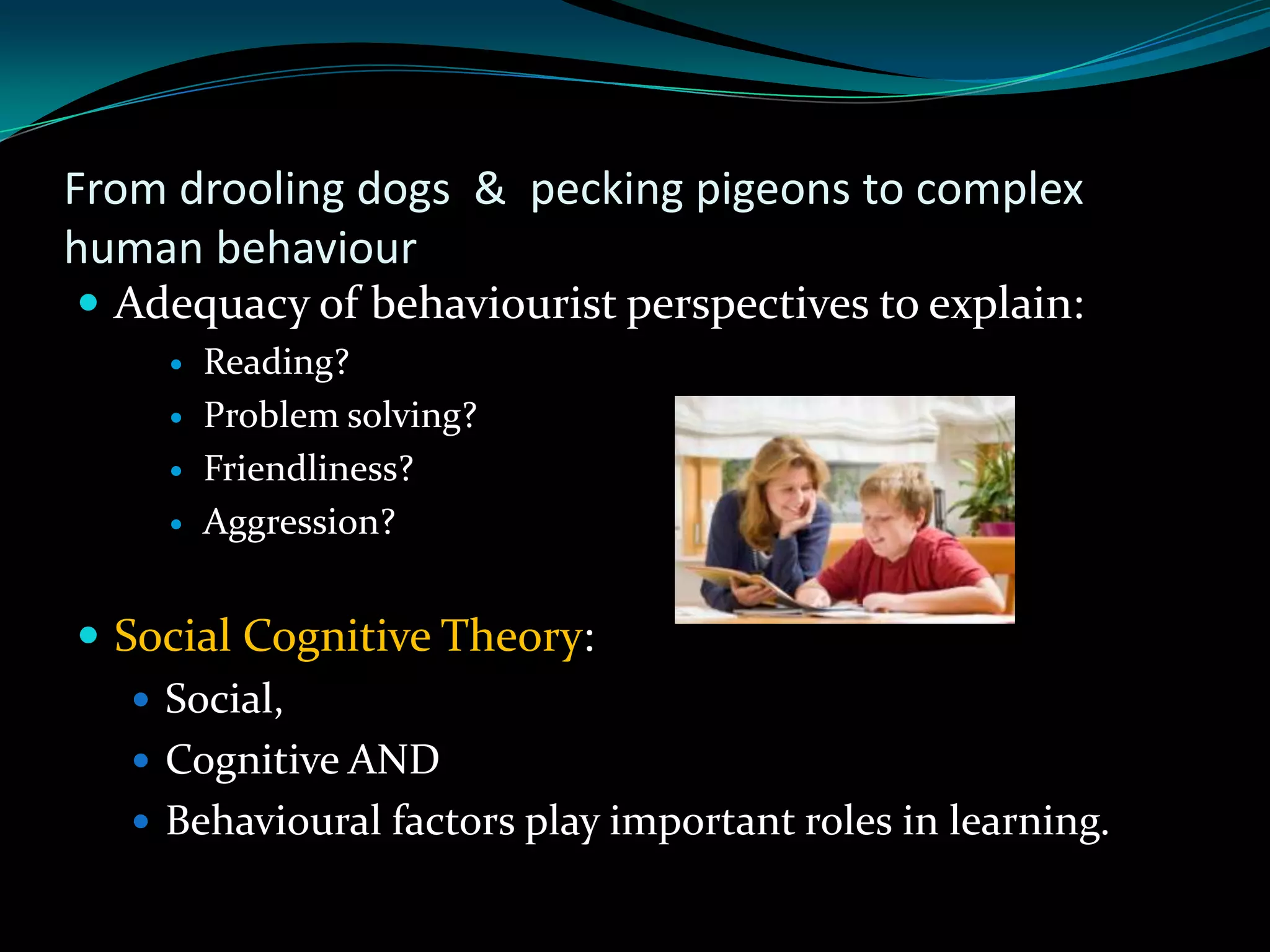From drooling dogs & pecking pigeons to complex
human behaviour
 Adequacy of behaviourist perspectives to explain:
        Reading?
        Problem solving?
        Friendliness?
        Aggression?


 Social Cognitive Theory:
    Social,
    Cognitive AND
    Behavioural factors play important roles in learning.
 