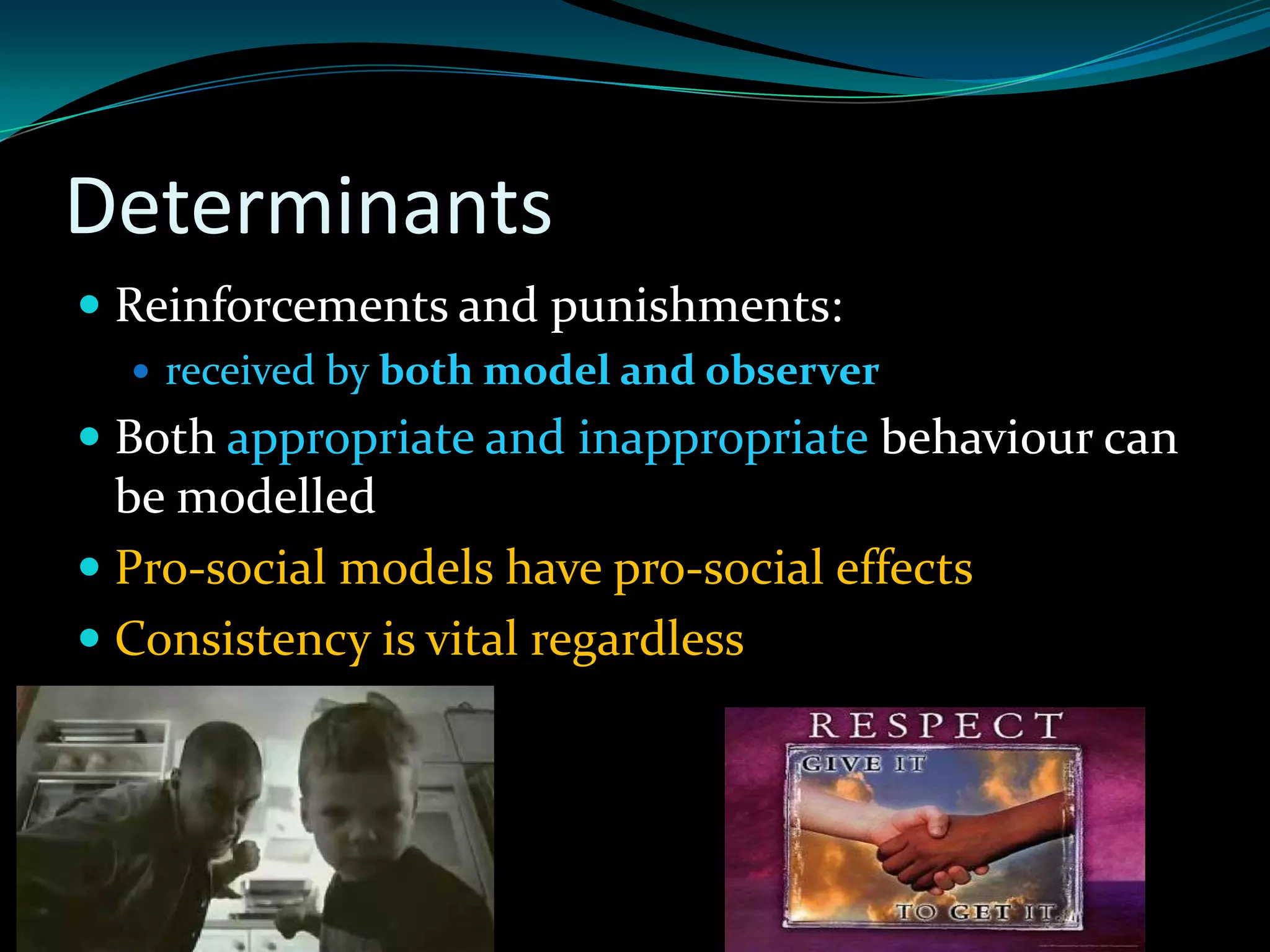 Determinants
 Reinforcements and punishments:
   received by both model and observer
 Both appropriate and inappropriate behaviour can
  be modelled
 Pro-social models have pro-social effects
 Consistency is vital regardless
 