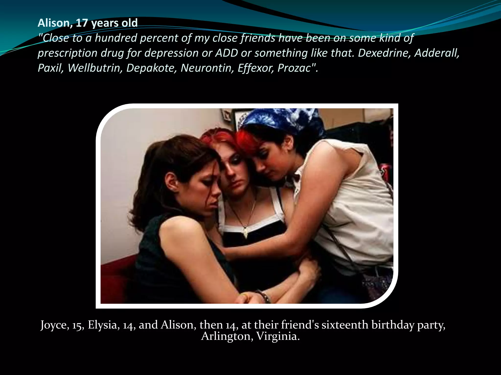 Alison, 17 years old
"Close to a hundred percent of my close friends have been on some kind of
prescription drug for depression or ADD or something like that. Dexedrine, Adderall,
Paxil, Wellbutrin, Depakote, Neurontin, Effexor, Prozac".




Joyce, 15, Elysia, 14, and Alison, then 14, at their friend's sixteenth birthday party,
                                   Arlington, Virginia.
 