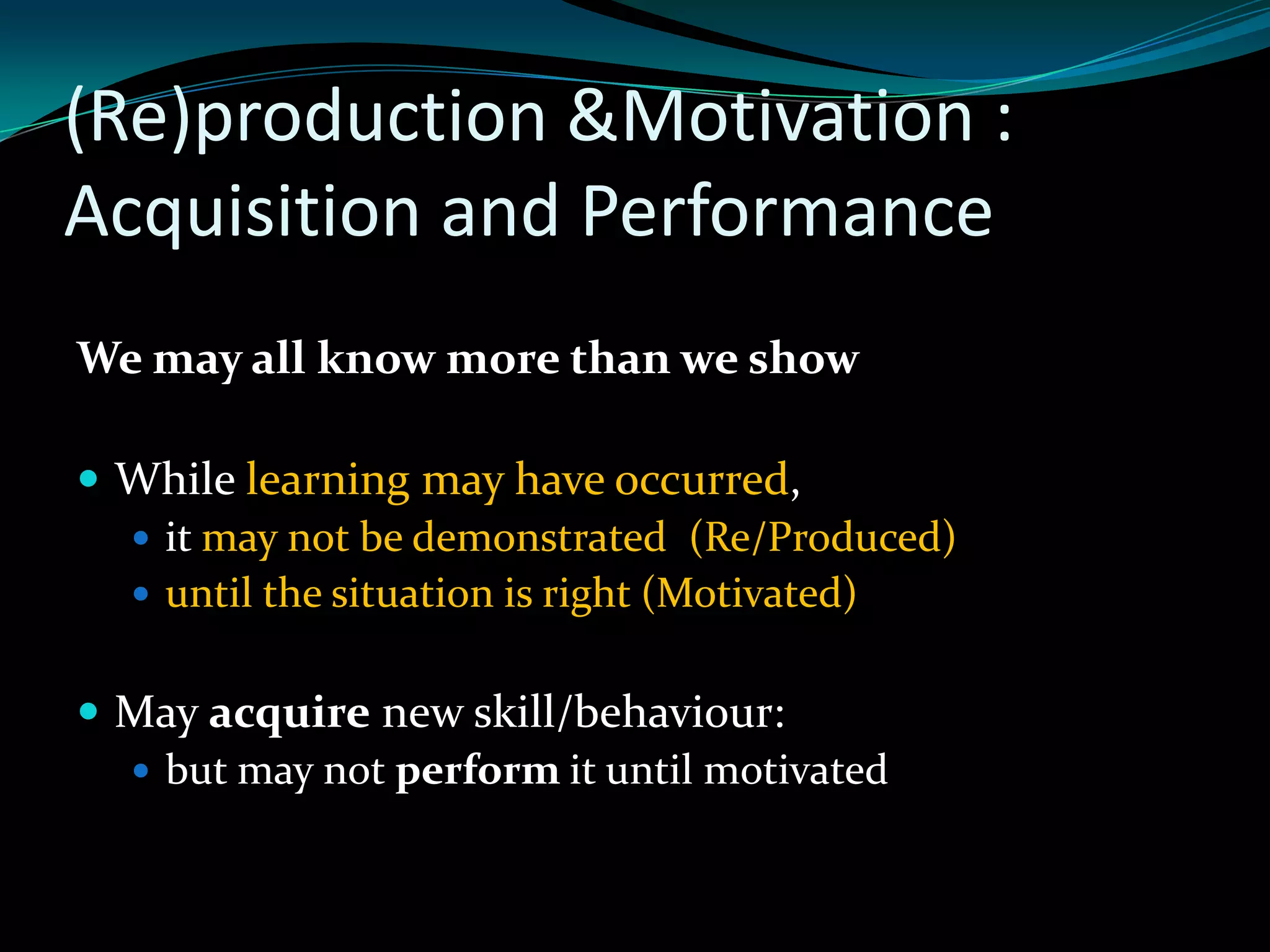 (Re)production &Motivation :
Acquisition and Performance
We may all know more than we show

 While learning may have occurred,
   it may not be demonstrated (Re/Produced)
   until the situation is right (Motivated)


 May acquire new skill/behaviour:
   but may not perform it until motivated
 