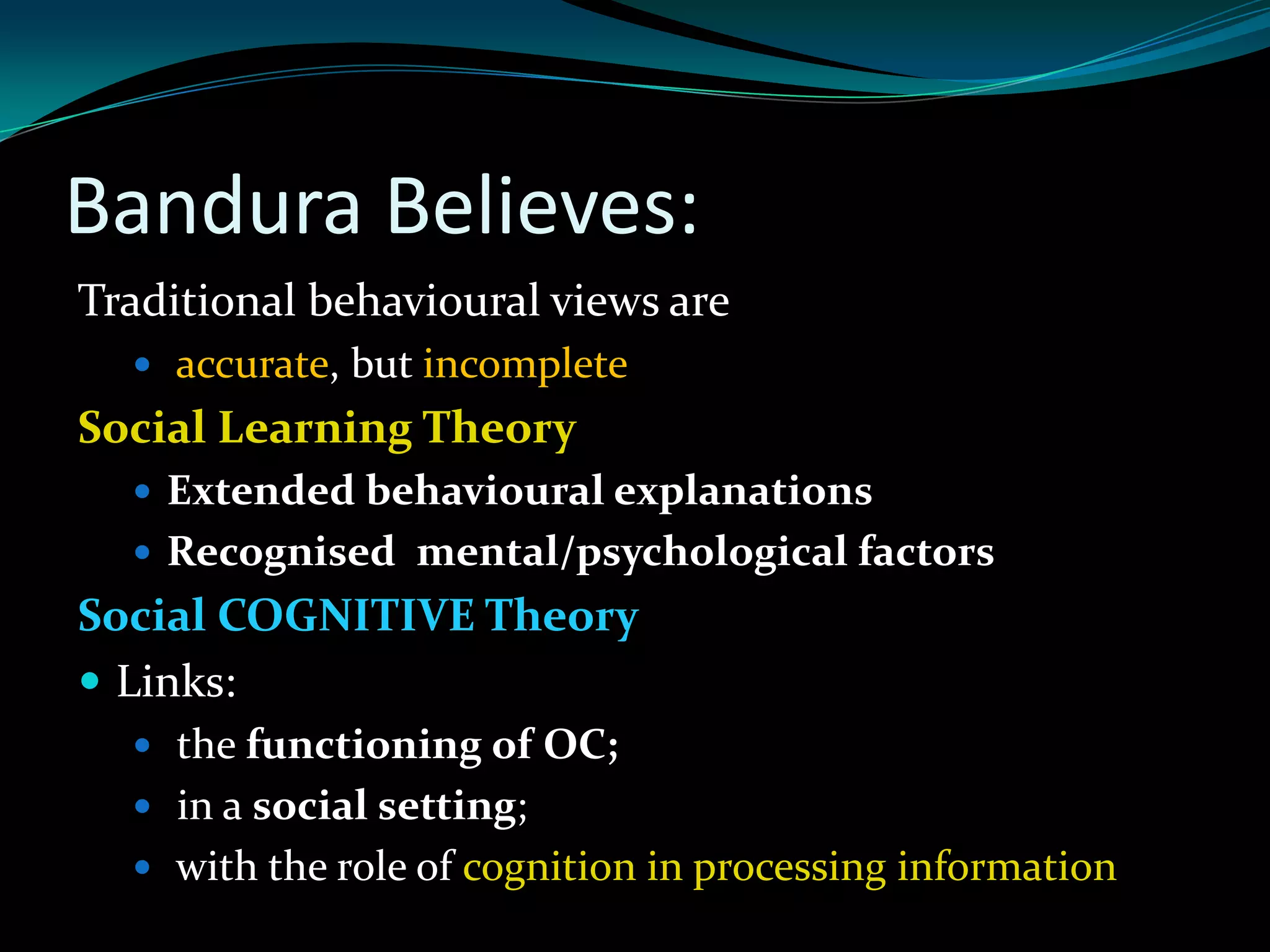 Bandura Believes:
Traditional behavioural views are
   accurate, but incomplete
Social Learning Theory
   Extended behavioural explanations
   Recognised mental/psychological factors
Social COGNITIVE Theory
 Links:
   the functioning of OC;
   in a social setting;
   with the role of cognition in processing information
 