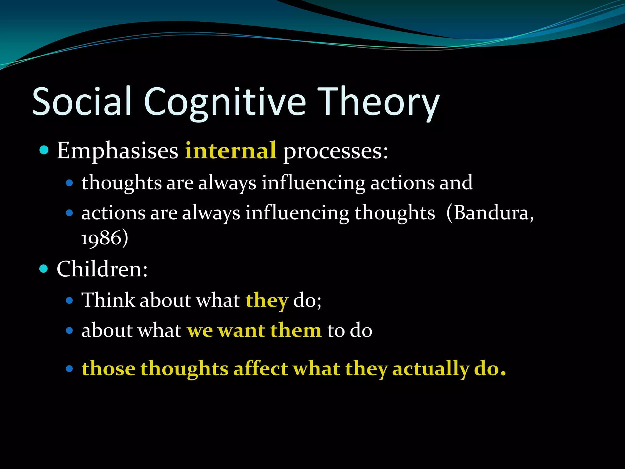 Social Cognitive Theory
 Emphasises internal processes:
   thoughts are always influencing actions and
   actions are always influencing thoughts (Bandura,
    1986)
 Children:
    Think about what they do;
    about what we want them to do

   those thoughts affect what they actually do.
 
