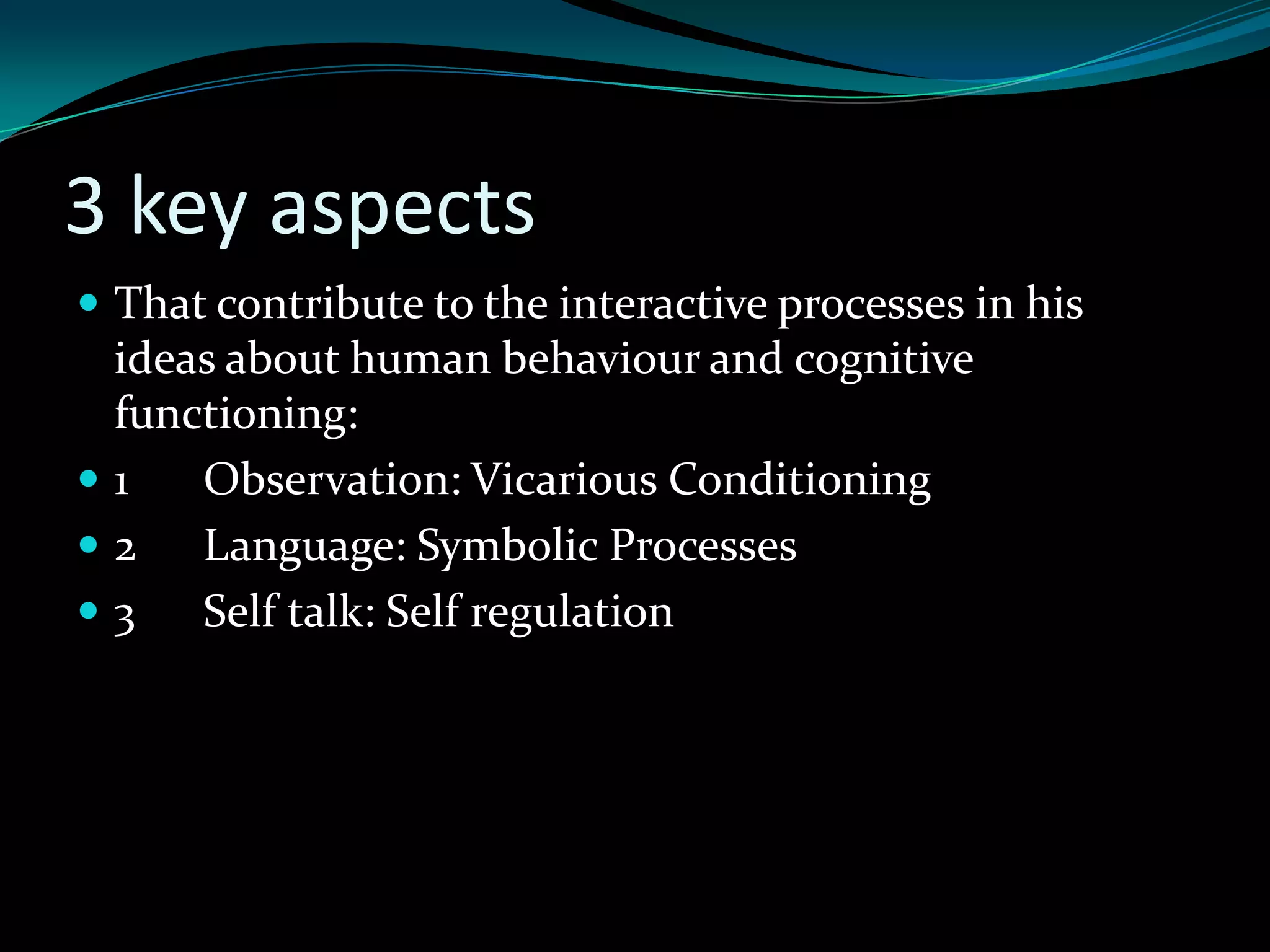 3 key aspects
 That contribute to the interactive processes in his
 ideas about human behaviour and cognitive
 functioning:
1   Observation: Vicarious Conditioning
2   Language: Symbolic Processes
3   Self talk: Self regulation
 