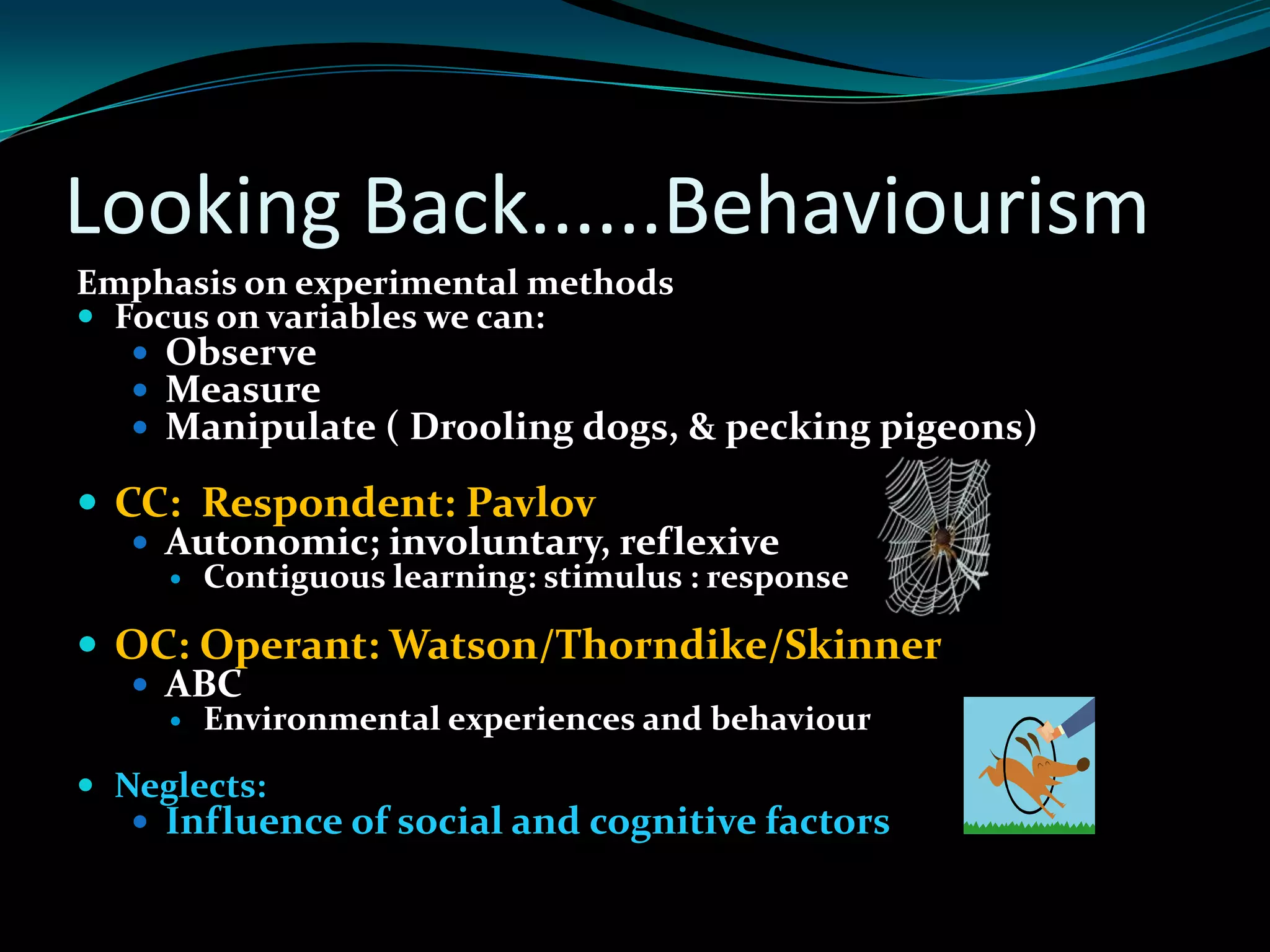 Looking Back......Behaviourism
Emphasis on experimental methods
 Focus on variables we can:
    Observe
    Measure
    Manipulate ( Drooling dogs, & pecking pigeons)

 CC: Respondent: Pavlov
    Autonomic; involuntary, reflexive
        Contiguous learning: stimulus : response

 OC: Operant: Watson/Thorndike/Skinner
   ABC
        Environmental experiences and behaviour

 Neglects:
    Influence of social and cognitive factors
 