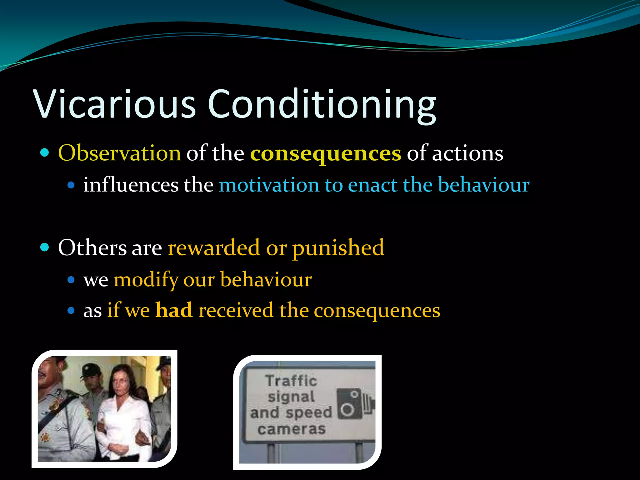 Vicarious Conditioning
 Observation of the consequences of actions
   influences the motivation to enact the behaviour


 Others are rewarded or punished
   we modify our behaviour
   as if we had received the consequences
 