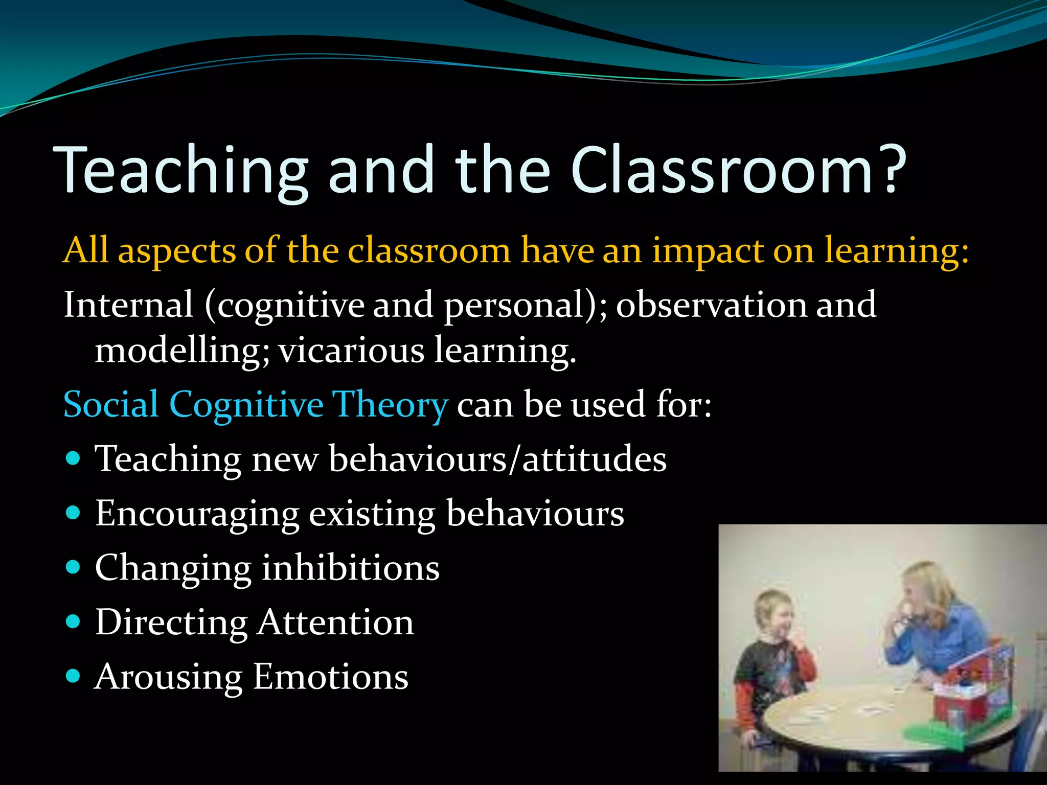 Teaching and the Classroom?
All aspects of the classroom have an impact on learning:
Internal (cognitive and personal); observation and
  modelling; vicarious learning.
Social Cognitive Theory can be used for:
 Teaching new behaviours/attitudes
 Encouraging existing behaviours
 Changing inhibitions
 Directing Attention
 Arousing Emotions
 