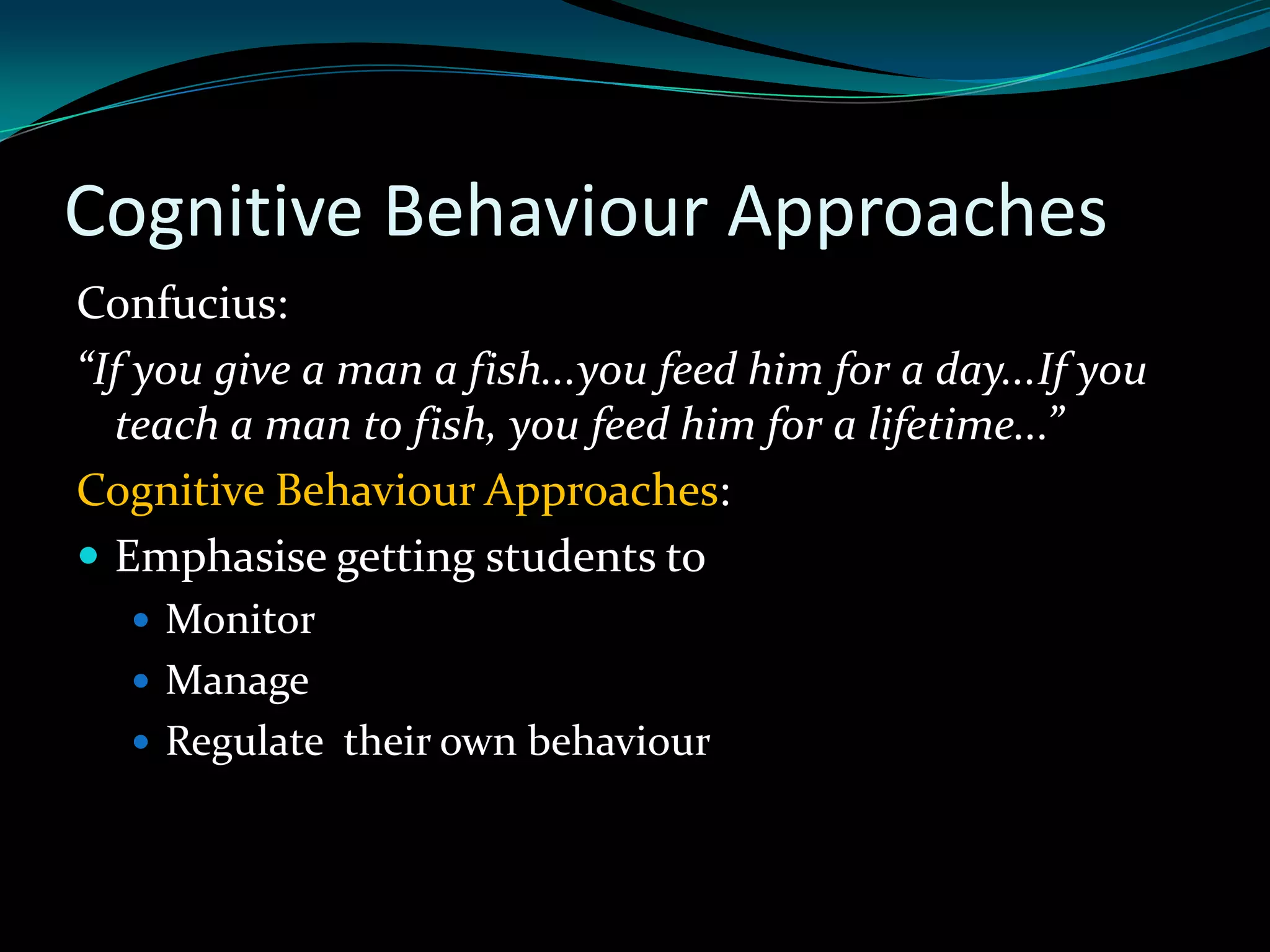 Cognitive Behaviour Approaches
Confucius:
“If you give a man a fish...you feed him for a day...If you
  teach a man to fish, you feed him for a lifetime...”
Cognitive Behaviour Approaches:
 Emphasise getting students to
    Monitor
    Manage
    Regulate their own behaviour
 