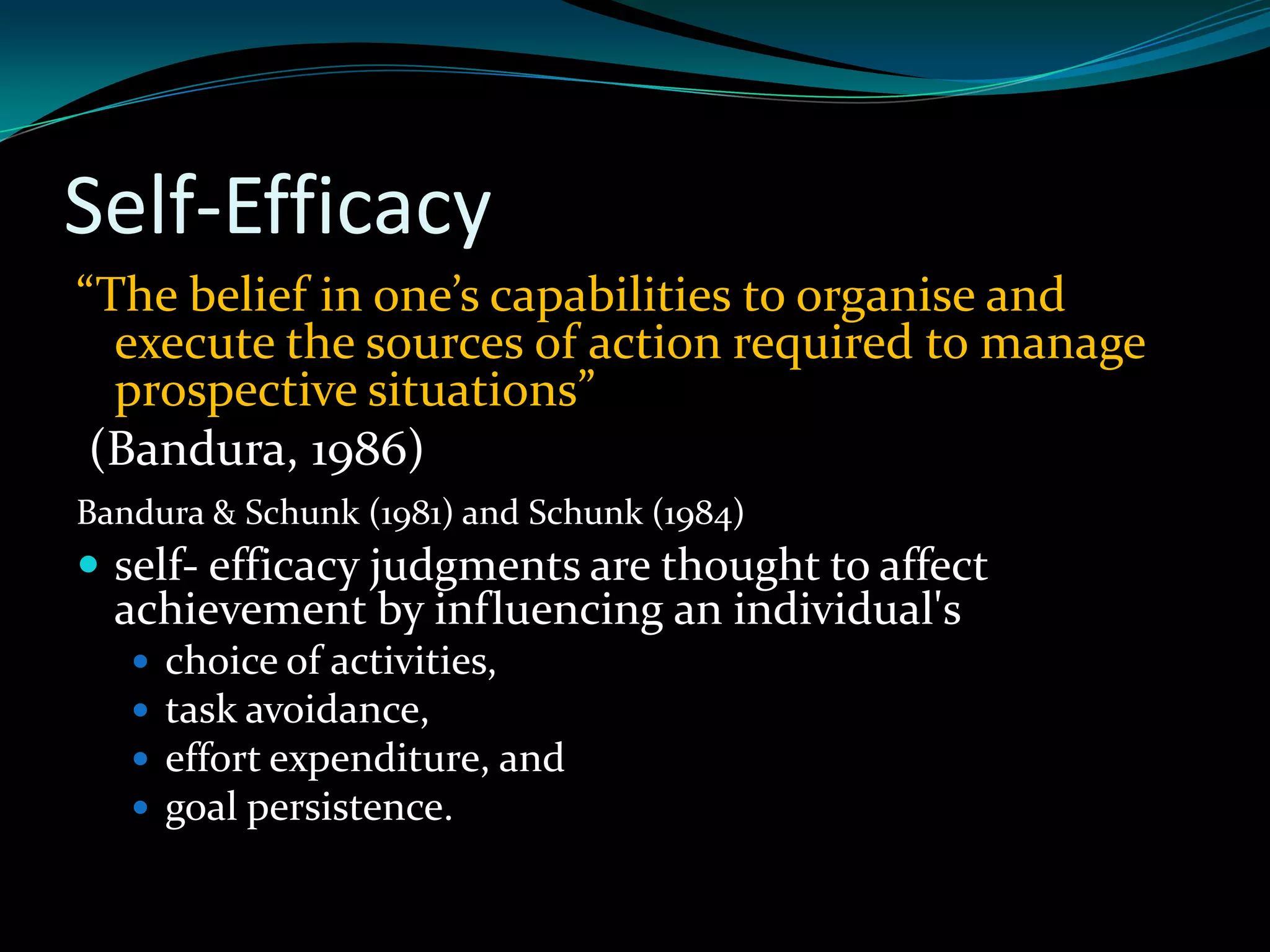 Self-Efficacy
“The belief in one’s capabilities to organise and
  execute the sources of action required to manage
  prospective situations”
 (Bandura, 1986)
Bandura & Schunk (1981) and Schunk (1984)
 self- efficacy judgments are thought to affect
  achievement by influencing an individual's
      choice of activities,
      task avoidance,
      effort expenditure, and
      goal persistence.
 