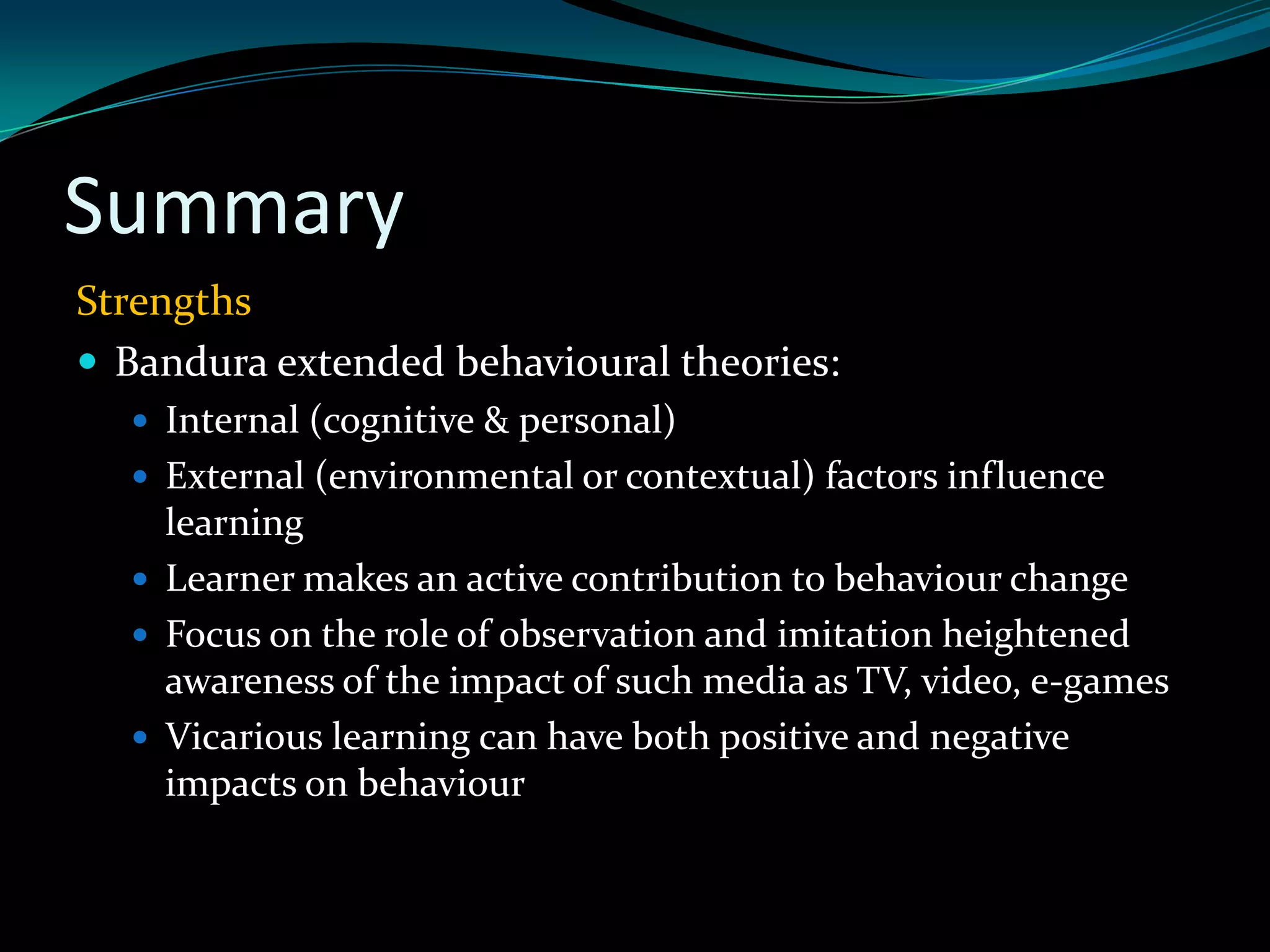 Summary
Strengths
 Bandura extended behavioural theories:
   Internal (cognitive & personal)
   External (environmental or contextual) factors influence
    learning
   Learner makes an active contribution to behaviour change
   Focus on the role of observation and imitation heightened
    awareness of the impact of such media as TV, video, e-games
   Vicarious learning can have both positive and negative
    impacts on behaviour
 