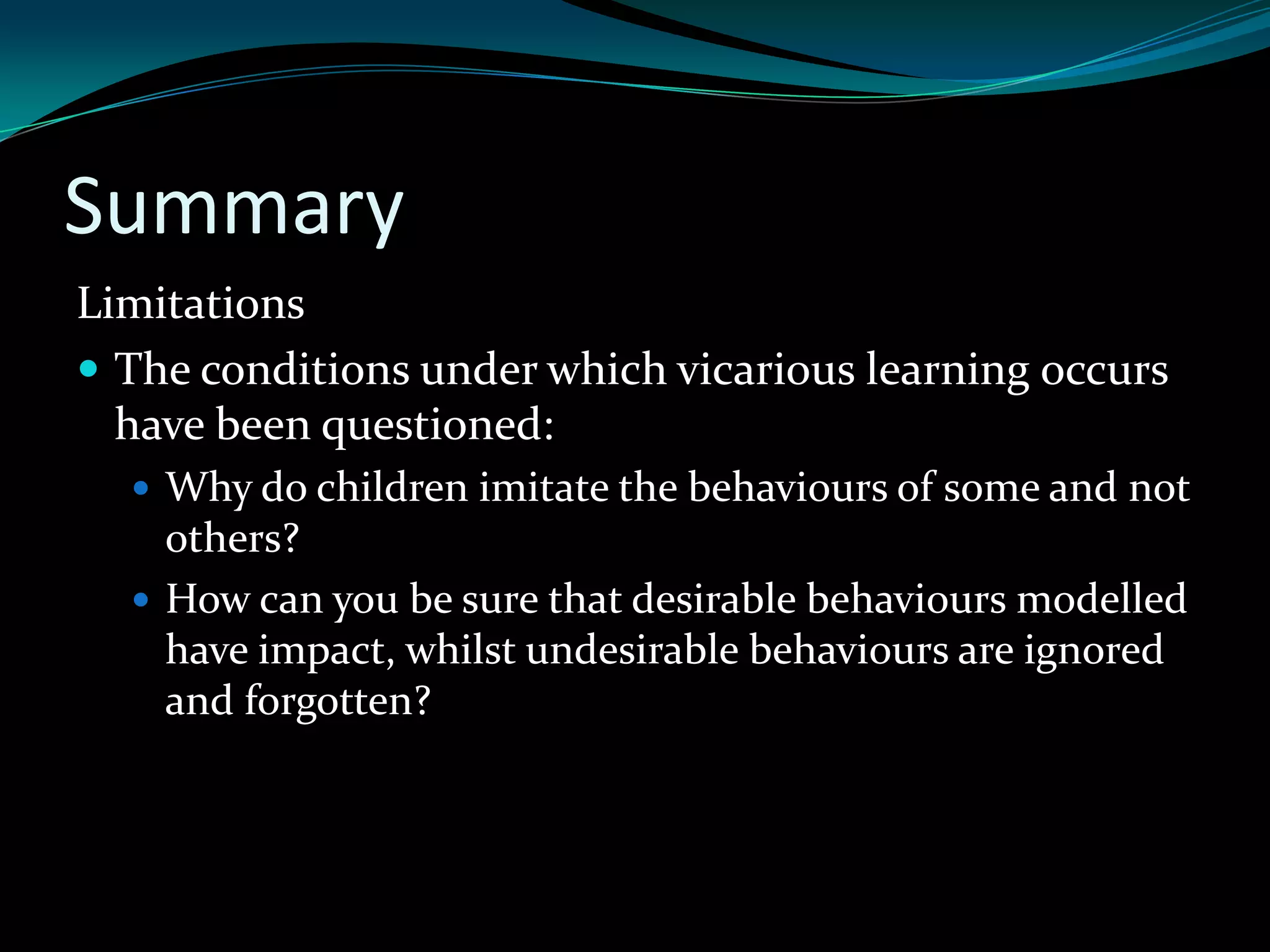 Summary
Limitations
 The conditions under which vicarious learning occurs
  have been questioned:
   Why do children imitate the behaviours of some and not
    others?
   How can you be sure that desirable behaviours modelled
    have impact, whilst undesirable behaviours are ignored
    and forgotten?
 