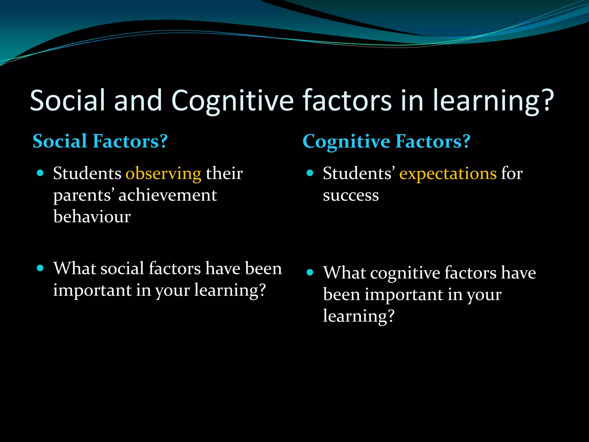 Social and Cognitive factors in learning?
Social Factors?                   Cognitive Factors?
 Students observing their         Students’ expectations for
  parents’ achievement              success
  behaviour

 What social factors have been    What cognitive factors have
  important in your learning?       been important in your
                                    learning?
 