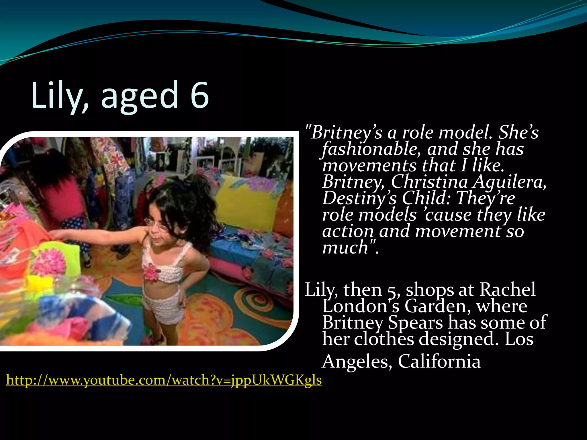 Lily, aged 6
                                       "Britney’s a role model. She’s
                                         fashionable, and she has
                                         movements that I like.
                                         Britney, Christina Aguilera,
                                         Destiny’s Child: They’re
                                         role models ’cause they like
                                         action and movement so
                                         much".

                                       Lily, then 5, shops at Rachel
                                         London's Garden, where
                                         Britney Spears has some of
                                         her clothes designed. Los
                                         Angeles, California
http://www.youtube.com/watch?v=jppUkWGKgls
 
