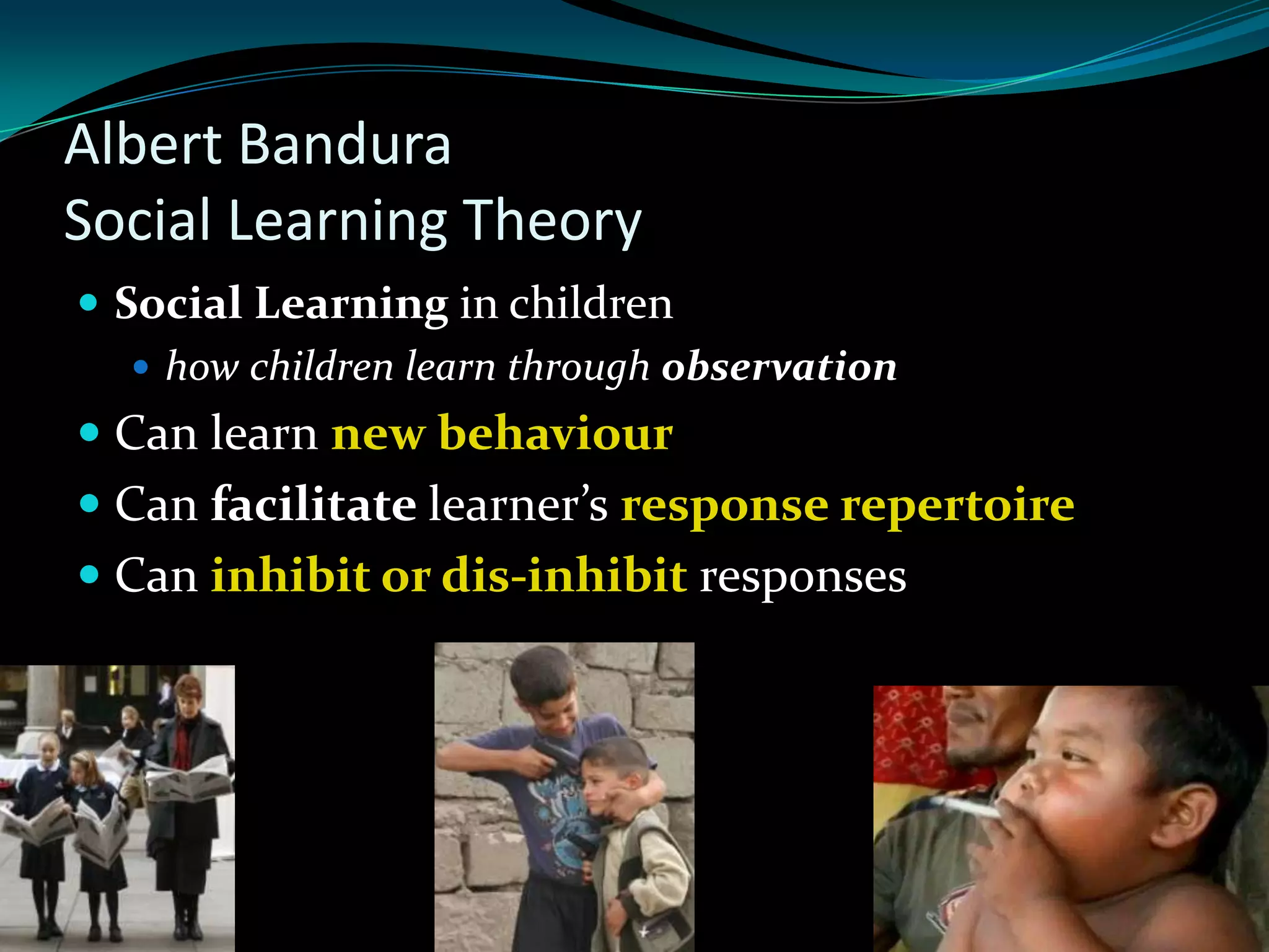 Albert Bandura
Social Learning Theory
 Social Learning in children
    how children learn through observation
 Can learn new behaviour
 Can facilitate learner’s response repertoire
 Can inhibit or dis-inhibit responses
 
