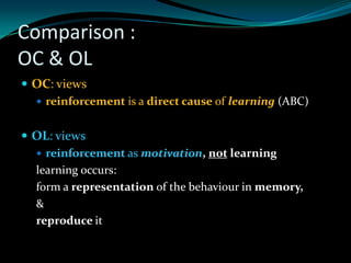 Comparison :
OC & OL
 OC: views
   reinforcement is a direct cause of learning (ABC)


 OL: views
   reinforcement as motivation, not learning
  learning occurs:
  form a representation of the behaviour in memory,
  &
  reproduce it
 