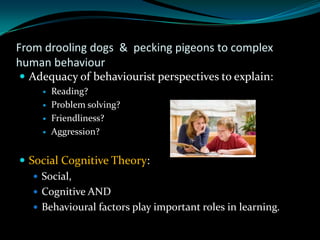 From drooling dogs & pecking pigeons to complex
human behaviour
 Adequacy of behaviourist perspectives to explain:
        Reading?
        Problem solving?
        Friendliness?
        Aggression?


 Social Cognitive Theory:
    Social,
    Cognitive AND
    Behavioural factors play important roles in learning.
 