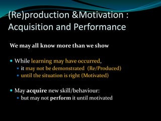 (Re)production &Motivation :
Acquisition and Performance
We may all know more than we show

 While learning may have occurred,
   it may not be demonstrated (Re/Produced)
   until the situation is right (Motivated)


 May acquire new skill/behaviour:
   but may not perform it until motivated
 