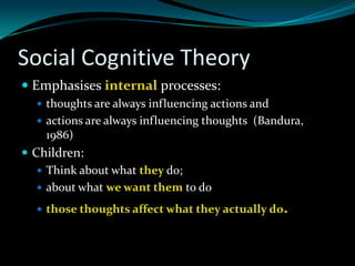 Social Cognitive Theory
 Emphasises internal processes:
   thoughts are always influencing actions and
   actions are always influencing thoughts (Bandura,
    1986)
 Children:
    Think about what they do;
    about what we want them to do

   those thoughts affect what they actually do.
 
