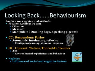 Looking Back......Behaviourism
Emphasis on experimental methods
 Focus on variables we can:
    Observe
    Measure
    Manipulate ( Drooling dogs, & pecking pigeons)

 CC: Respondent: Pavlov
    Autonomic; involuntary, reflexive
        Contiguous learning: stimulus : response

 OC: Operant: Watson/Thorndike/Skinner
   ABC
        Environmental experiences and behaviour

 Neglects:
    Influence of social and cognitive factors
 
